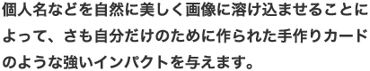 自分だけのために作られた手作りカードのような強いインパクトを与えます。