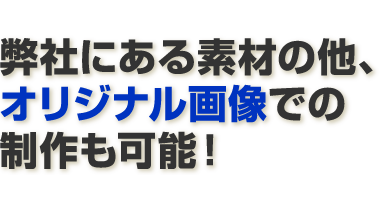 弊社にある素材の他、オリジナル画像での制作も可能！